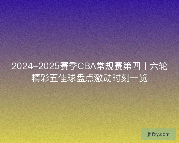 2024-2025赛季CBA常规赛第四十六轮精彩五佳球盘点激动时刻一览