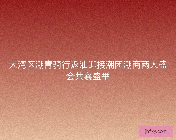 大湾区潮青骑行返汕迎接潮团潮商两大盛会共襄盛举