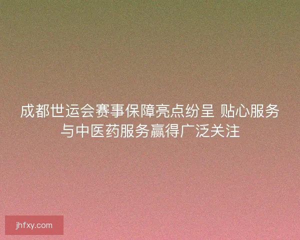 成都世运会赛事保障亮点纷呈 贴心服务与中医药服务赢得广泛关注
