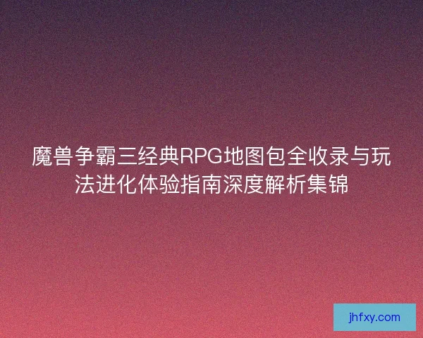 魔兽争霸三经典RPG地图包全收录与玩法进化体验指南深度解析集锦