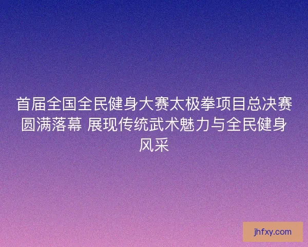 首届全国全民健身大赛太极拳项目总决赛圆满落幕 展现传统武术魅力与全民健身风采