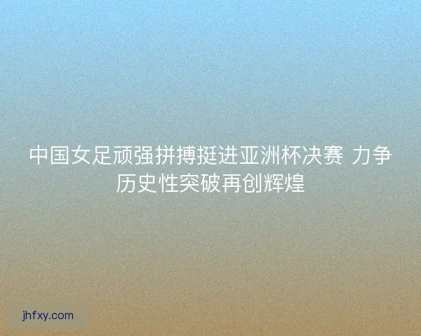中国女足顽强拼搏挺进亚洲杯决赛 力争历史性突破再创辉煌