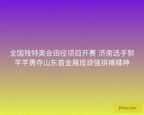 全国残特奥会田径项目开赛 济南选手郭芊芊勇夺山东首金展现顽强拼搏精神