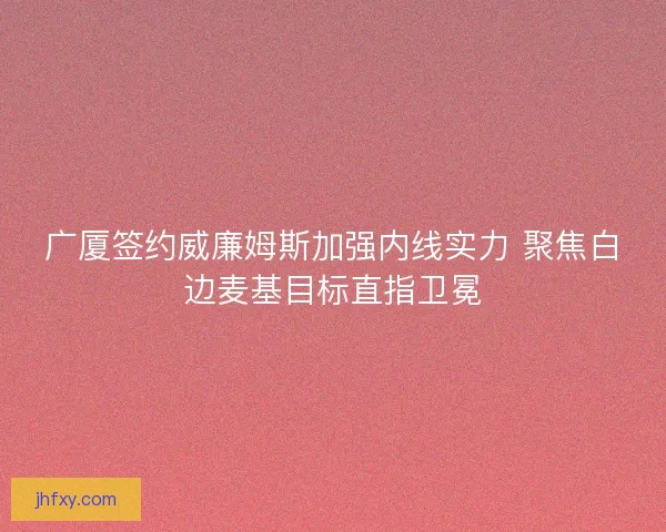 广厦签约威廉姆斯加强内线实力 聚焦白边麦基目标直指卫冕